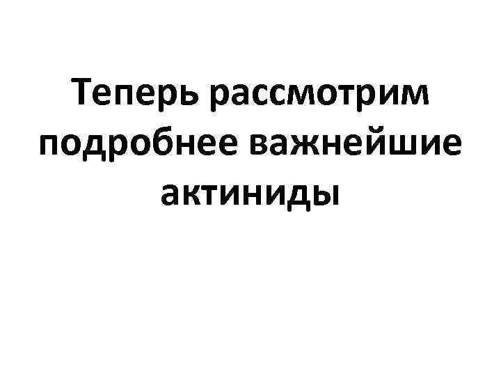 Теперь рассмотрим подробнее важнейшие актиниды 