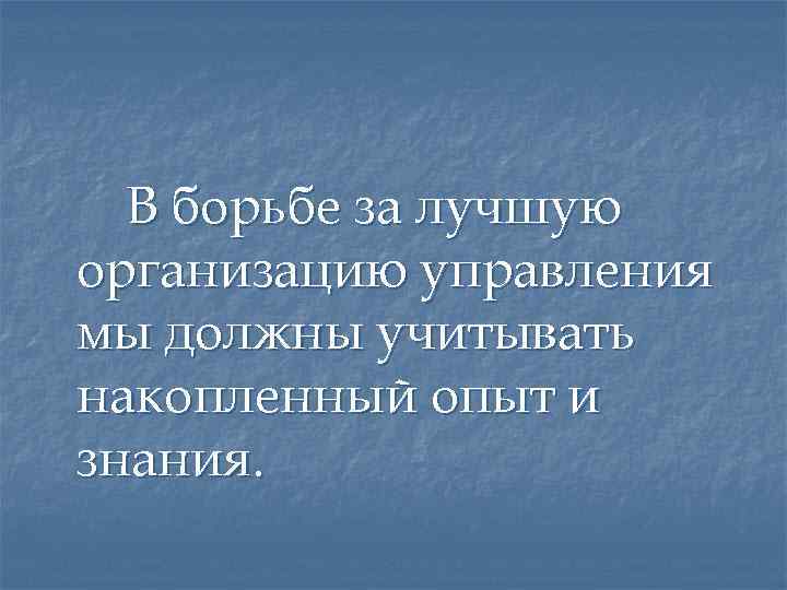 В борьбе за лучшую организацию управления мы должны учитывать накопленный опыт и знания. 