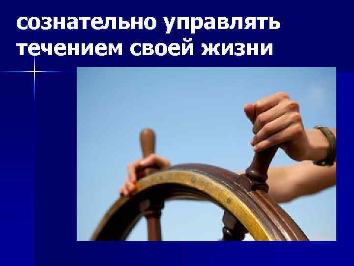 сознательно управлять течением своей жизни 