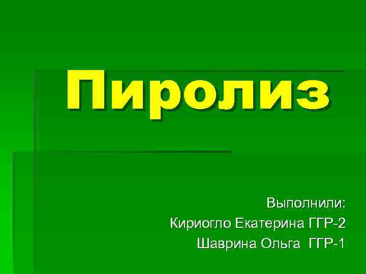 Пиролиз Выполнили: Кириогло Екатерина ГГР-2 Шаврина Ольга ГГР-1 