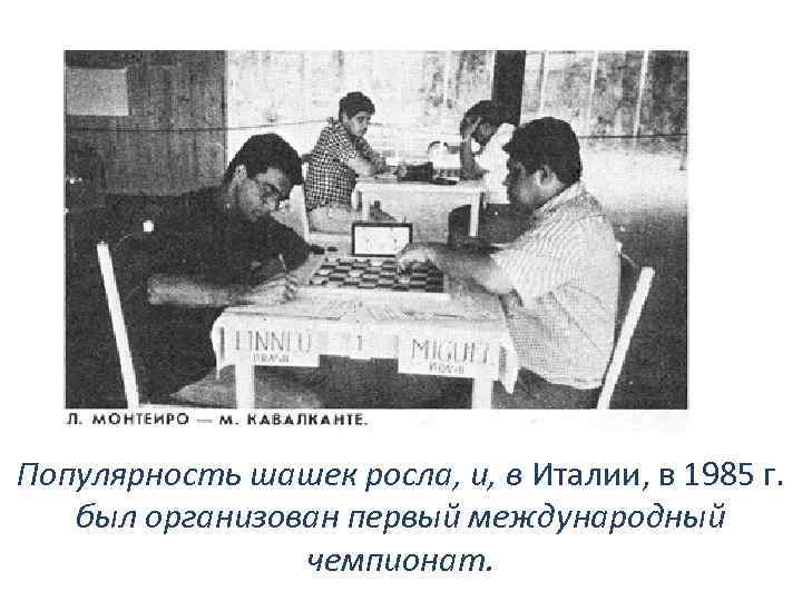 Популярность шашек росла, и, в Италии, в 1985 г. был организован первый международный чемпионат.