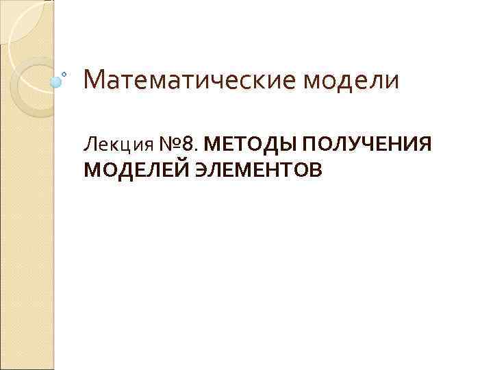 Математические модели Лекция № 8. МЕТОДЫ ПОЛУЧЕНИЯ МОДЕЛЕЙ ЭЛЕМЕНТОВ 