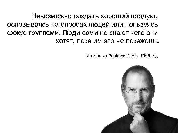 Невозможно создать хороший продукт, основываясь на опросах людей или пользуясь фокус-группами. Люди сами не