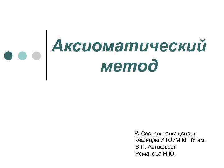 Аксиоматический метод © Составитель: доцент кафедры ИТОи. М КГПУ им. В. П. Астафьева Романова