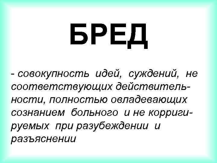 БРЕД - совокупность идей, суждений, не соответствующих действительности, полностью овладевающих сознанием больного и не