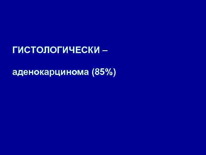 ГИСТОЛОГИЧЕСКИ – аденокарцинома (85%) 