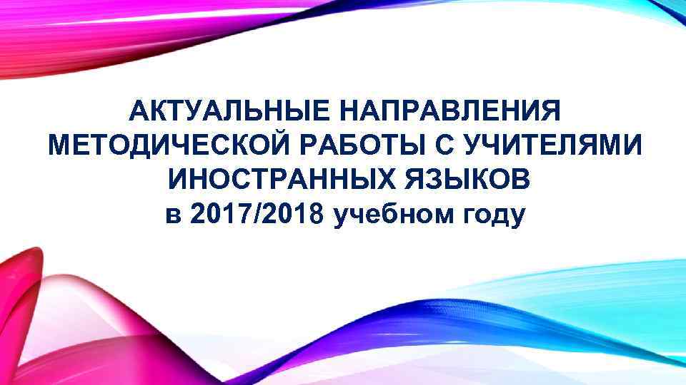АКТУАЛЬНЫЕ НАПРАВЛЕНИЯ МЕТОДИЧЕСКОЙ РАБОТЫ С УЧИТЕЛЯМИ ИНОСТРАННЫХ ЯЗЫКОВ в 2017/2018 учебном году 