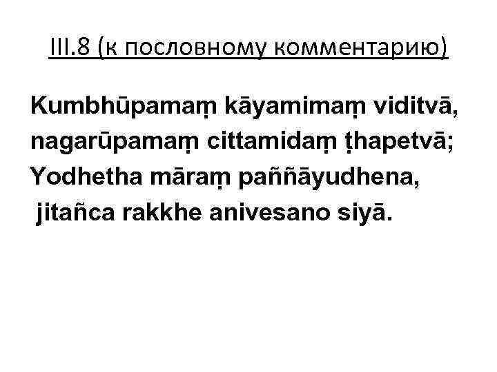 III. 8 (к пословному комментарию) Kumbhūpamaṃ kāyamimaṃ viditvā, nagarūpamaṃ cittamidaṃ ṭhapetvā; Yodhetha māraṃ paññāyudhena,