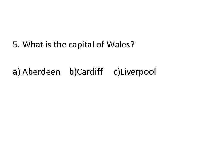 5. What is the capital of Wales? a) Aberdeen b)Cardiff c)Liverpool 