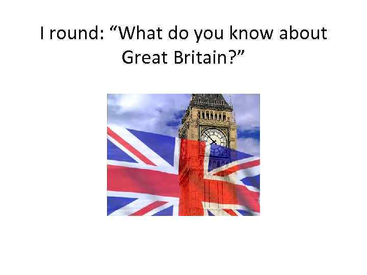 I round: “What do you know about Great Britain? ” 