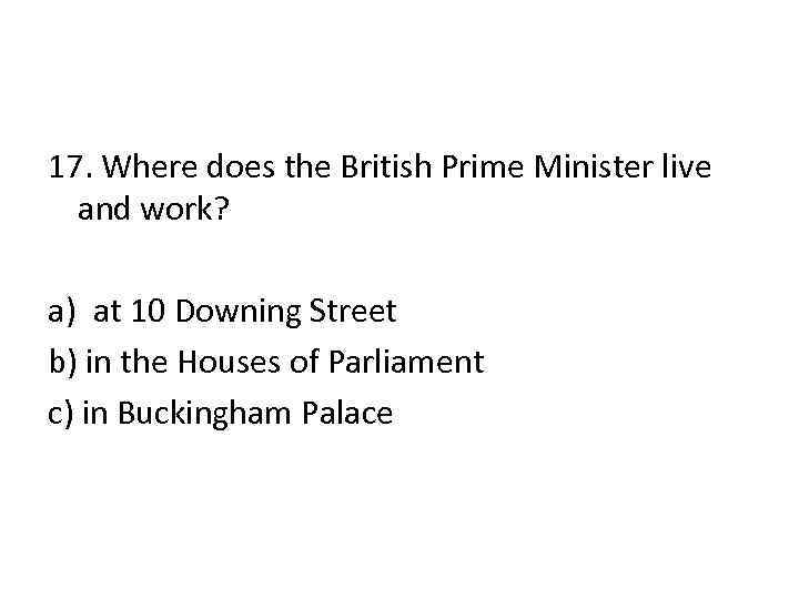 17. Where does the British Prime Minister live and work? a) at 10 Downing