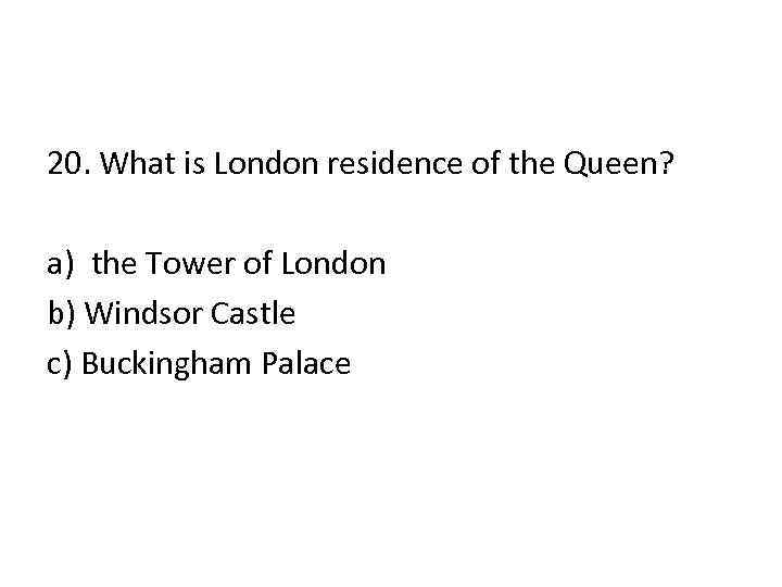 20. What is London residence of the Queen? a) the Tower of London b)