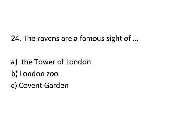 24. The ravens are a famous sight of … a) the Tower of London