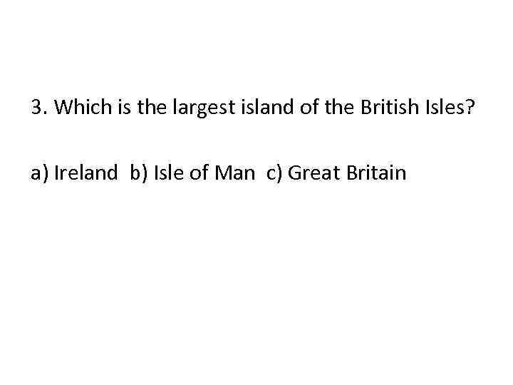 3. Which is the largest island of the British Isles? a) Ireland b) Isle