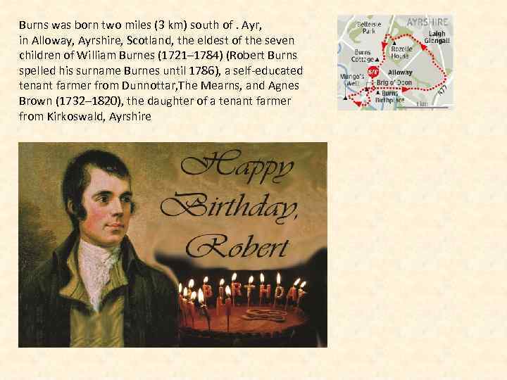 Burns was born two miles (3 km) south of. Ayr, in Alloway, Ayrshire, Scotland,