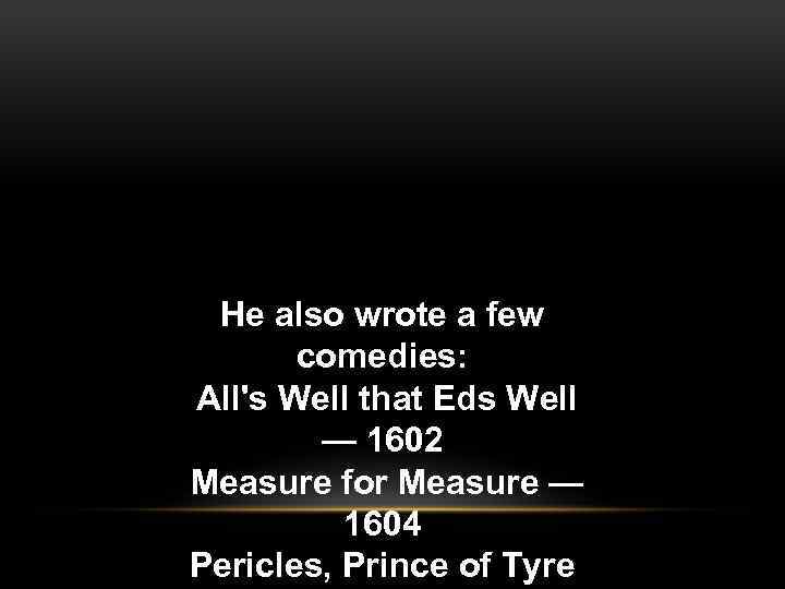 He also wrote a few comedies: All's Well that Eds Well — 1602 Measure