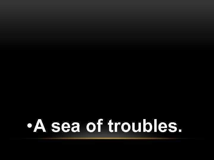  • A sea of troubles. 