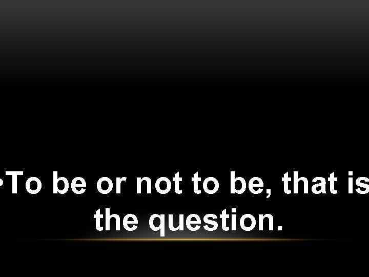  • To be or not to be, that is the question. 