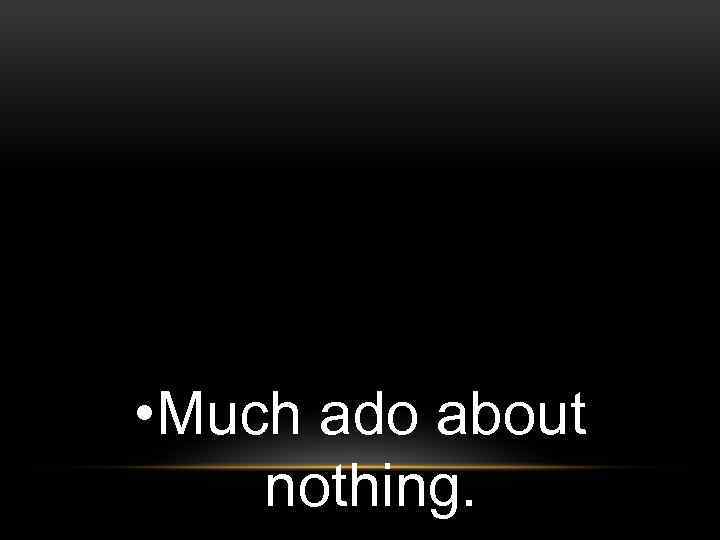  • Much ado about nothing. 