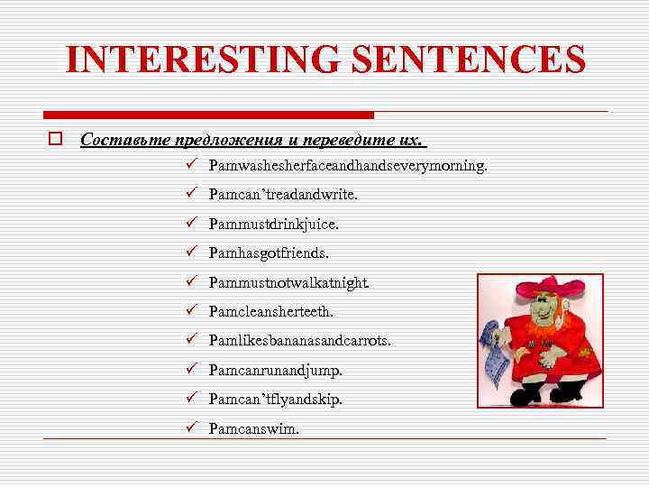 INTERESTING SENTENCES o Составьте предложения и переведите их. ü Pamwashesherfaceandhandseverymorning. ü Pamcan’treadandwrite. ü Pammustdrinkjuice.