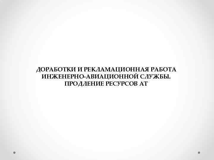 ДОРАБОТКИ И РЕКЛАМАЦИОННАЯ РАБОТА ИНЖЕНЕРНО-АВИАЦИОННОЙ СЛУЖБЫ. ПРОДЛЕНИЕ РЕСУРСОВ АТ 