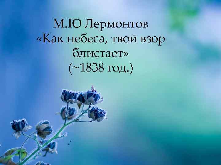 М. Ю Лермонтов «Как небеса, твой взор блистает» (~1838 год. ) 
