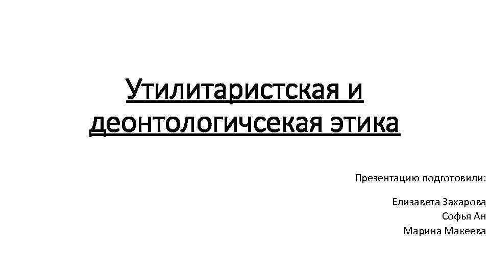 Утилитаристская и деонтологичсекая этика Презентацию подготовили: Елизавета Захарова Софья Ан Марина Макеева 
