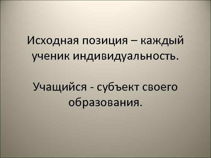 Исходная позиция – каждый ученик индивидуальность. Учащийся - субъект своего образования. 