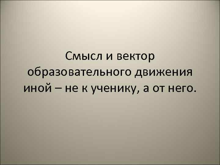 Смысл и вектор образовательного движения иной – не к ученику, а от него. 