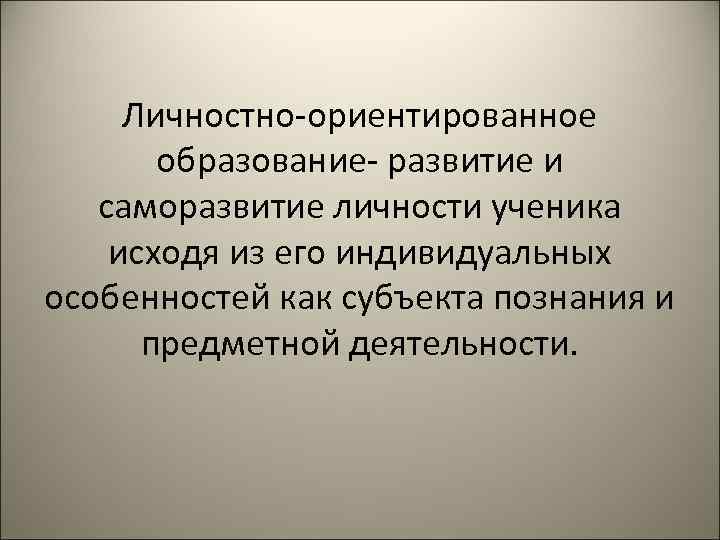 Личностно-ориентированное образование- развитие и саморазвитие личности ученика исходя из его индивидуальных особенностей как субъекта