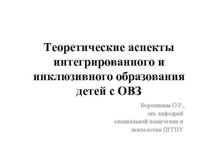 Теоретические аспекты интегрированного и инклюзивного образования детей с ОВЗ Ворошнина О. Р. , зав.