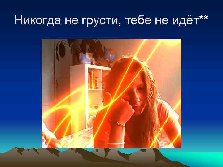 Никогда не грусти, тебе не идёт** 