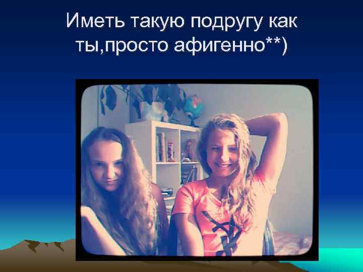 Иметь такую подругу как ты, просто афигенно**) 