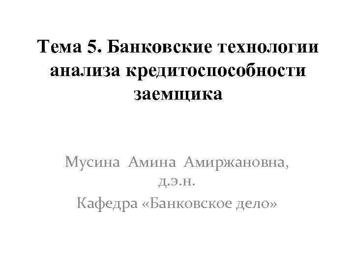 Тема 5. Банковские технологии анализа кредитоспособности заемщика Мусина Амиржановна, д. э. н. Кафедра «Банковское