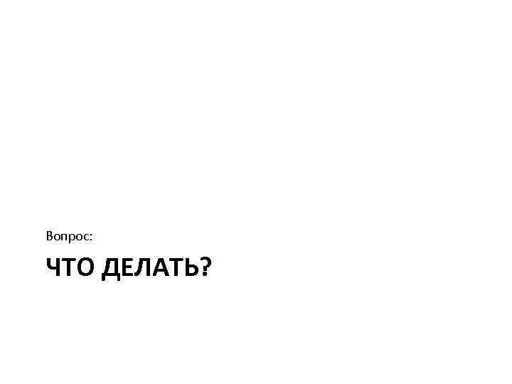 Вопрос: ЧТО ДЕЛАТЬ? 