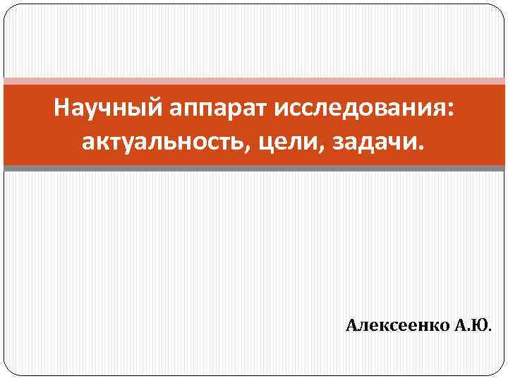 Научный аппарат исследования: актуальность, цели, задачи. Алексеенко А. Ю. 