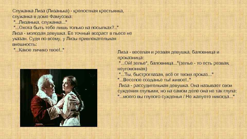 Служанка Лиза (Лизанька) - крепостная крестьянка, служанка в доме Фамусова: ". . . Лизанька,
