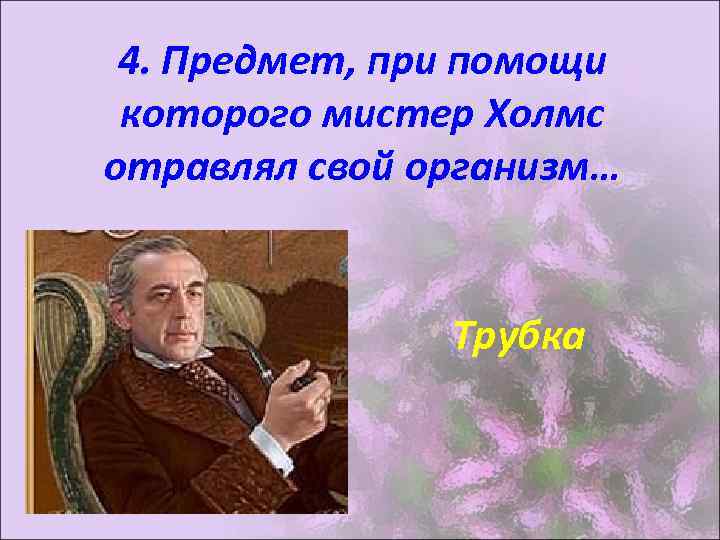 4. Предмет, при помощи которого мистер Холмс отравлял свой организм… Трубка 