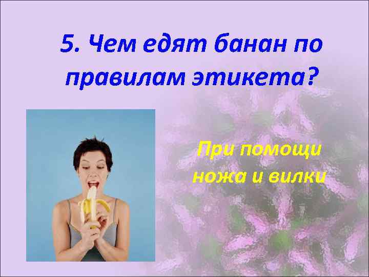 5. Чем едят банан по правилам этикета? При помощи ножа и вилки 