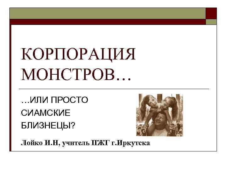КОРПОРАЦИЯ МОНСТРОВ… …ИЛИ ПРОСТО СИАМСКИЕ БЛИЗНЕЦЫ? Лойко И. Н, учитель ПЖГ г. Иркутска 