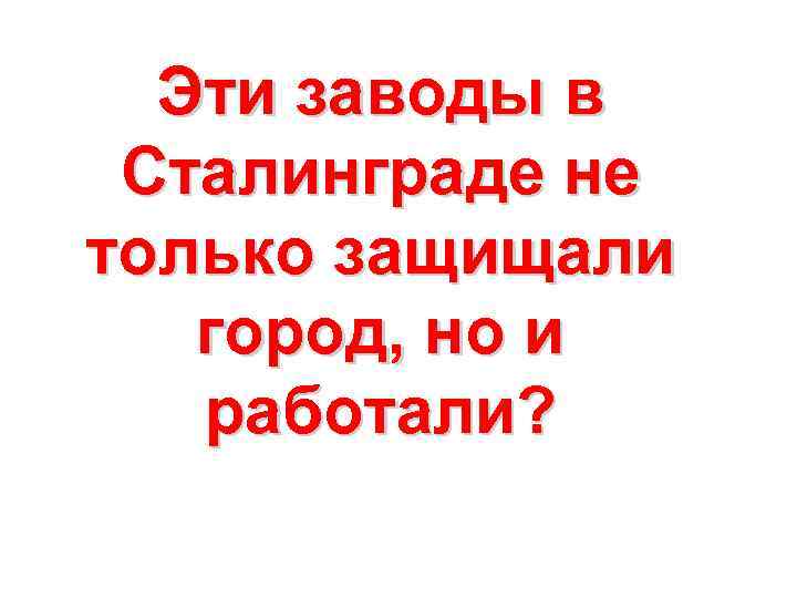 Эти заводы в Сталинграде не только защищали город, но и работали? 