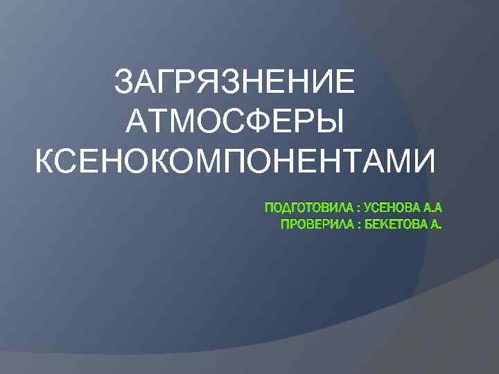 ЗАГРЯЗНЕНИЕ АТМОСФЕРЫ КСЕНОКОМПОНЕНТАМИ ПОДГОТОВИЛА : УСЕНОВА А. А ПРОВЕРИЛА : БЕКЕТОВА А. 