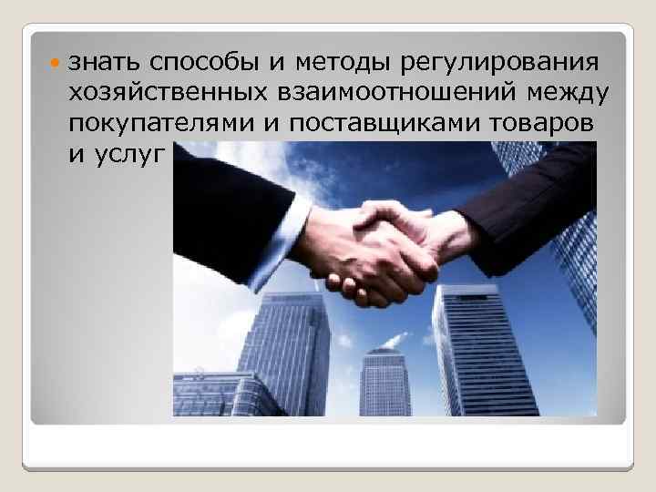  знать способы и методы регулирования хозяйственных взаимоотношений между покупателями и поставщиками товаров и