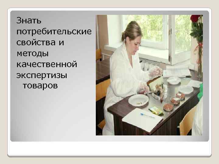 Знать потребительские свойства и методы качественной экспертизы товаров 