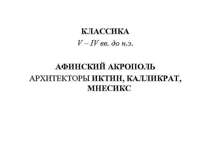 КЛАССИКА V – IV вв. до н. э. АФИНСКИЙ АКРОПОЛЬ АРХИТЕКТОРЫ ИКТИН, КАЛЛИКРАТ, МНЕСИКС