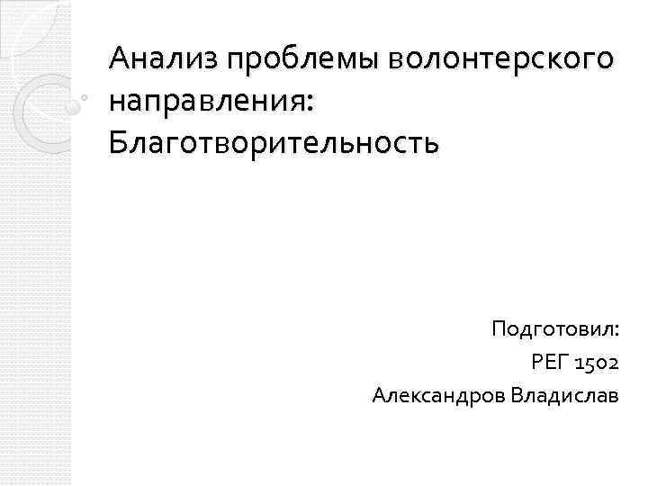 Анализ проблемы волонтерского направления: Благотворительность Подготовил: РЕГ 1502 Александров Владислав 