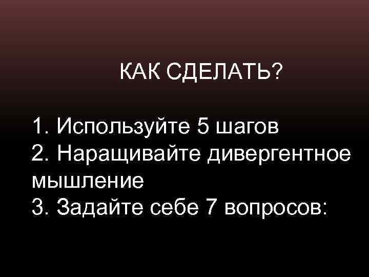 КАК СДЕЛАТЬ? 1. Используйте 5 шагов 2. Наращивайте дивергентное мышление 3. Задайте себе 7