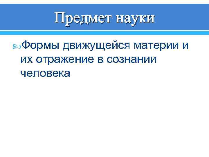 Предмет науки Формы движущейся материи и их отражение в сознании человека 