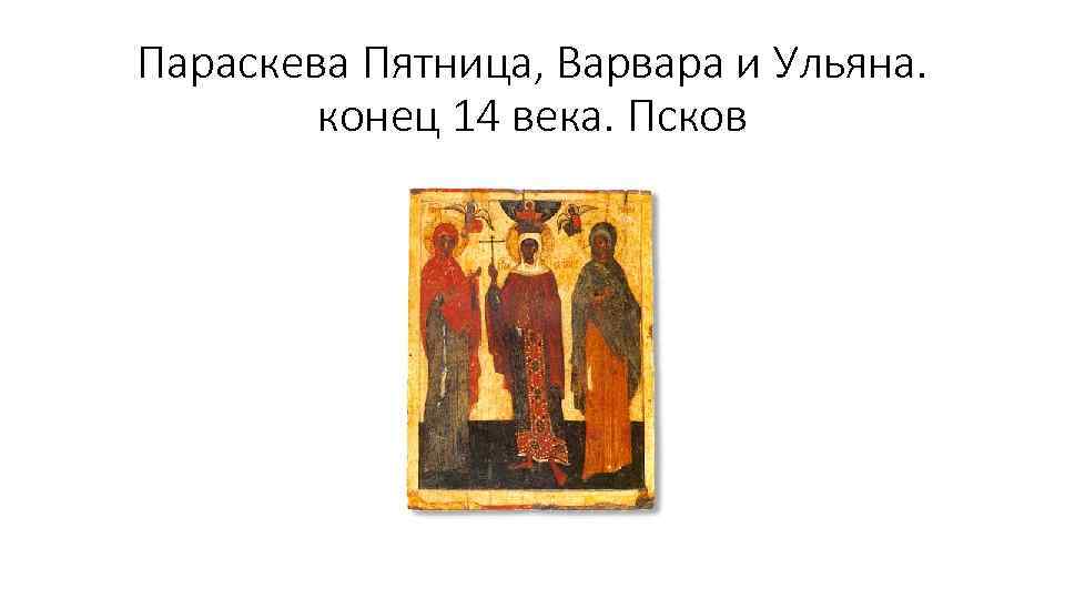 Параскева Пятница, Варвара и Ульяна. конец 14 века. Псков 