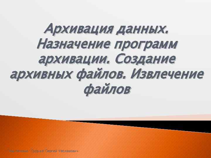 Архивация данных. Назначение программ архивации. Создание архивных файлов. Извлечение файлов Подготовил: Сурудо Сергей Чеславович